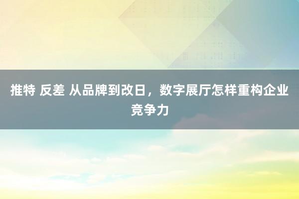 推特 反差 从品牌到改日，数字展厅怎样重构企业竞争力