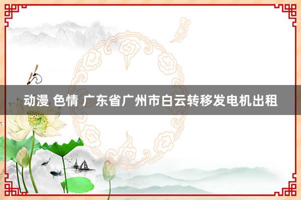 动漫 色情 广东省广州市白云转移发电机出租