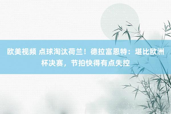 欧美视频 点球淘汰荷兰！德拉富恩特：堪比欧洲杯决赛，节拍快得有点失控