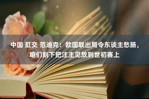 中国 肛交 范迪克：欧国联出局令东谈主愁肠，咱们刻下把注主见放到世初赛上