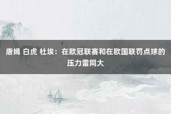 唐嫣 白虎 杜埃：在欧冠联赛和在欧国联罚点球的压力雷同大
