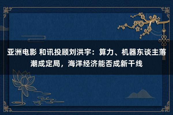 亚洲电影 和讯投顾刘洪宇：算力、机器东谈主落潮成定局，海洋经济能否成新干线