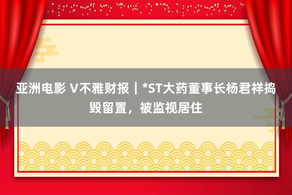 亚洲电影 V不雅财报｜*ST大药董事长杨君祥捣毁留置，被监视居住