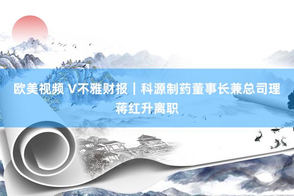 欧美视频 V不雅财报｜科源制药董事长兼总司理蒋红升离职
