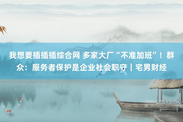 我想要插插插综合网 多家大厂“不准加班”！群众：服务者保护是企业社会职守｜宅男财经