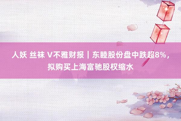 人妖 丝袜 V不雅财报｜东睦股份盘中跌超8%，拟购买上海富驰股权缩水