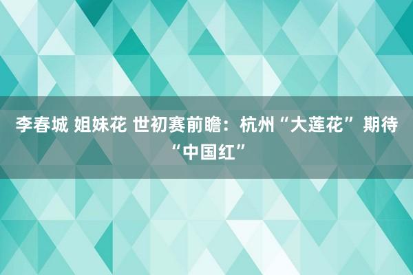 李春城 姐妹花 世初赛前瞻：杭州“大莲花” 期待“中国红”