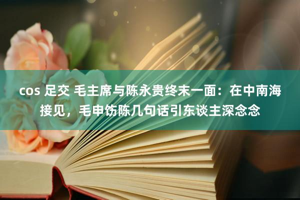 cos 足交 毛主席与陈永贵终末一面：在中南海接见，毛申饬陈几句话引东谈主深念念