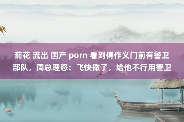 菊花 流出 国产 porn 看到傅作义门前有警卫部队，周总理怒：飞快撤了，给他不行用警卫