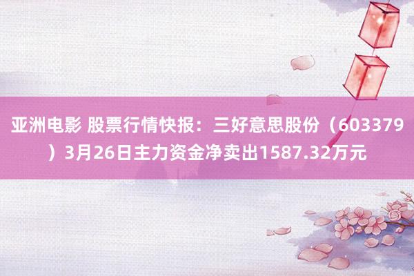亚洲电影 股票行情快报：三好意思股份（603379）3月26日主力资金净卖出1587.32万元