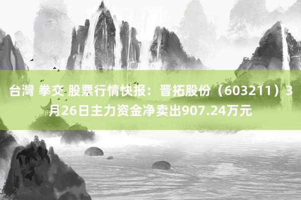 台灣 拳交 股票行情快报：晋拓股份（603211）3月26日主力资金净卖出907.24万元