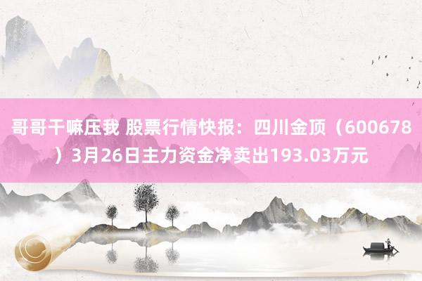 哥哥干嘛压我 股票行情快报：四川金顶（600678）3月26日主力资金净卖出193.03万元