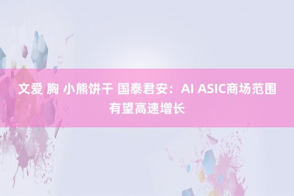 文爱 胸 小熊饼干 国泰君安：AI ASIC商场范围有望高速增长