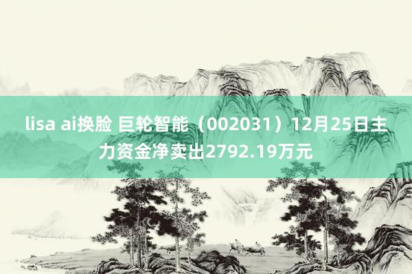lisa ai换脸 巨轮智能（002031）12月25日主力资金净卖出2792.19万元