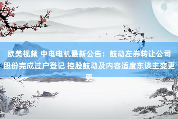 欧美视频 中电电机最新公告：鼓动左券转让公司股份完成过户登记 控股鼓动及内容适度东谈主变更