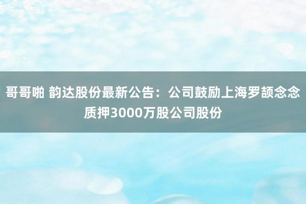 哥哥啪 韵达股份最新公告：公司鼓励上海罗颉念念质押3000万股公司股份