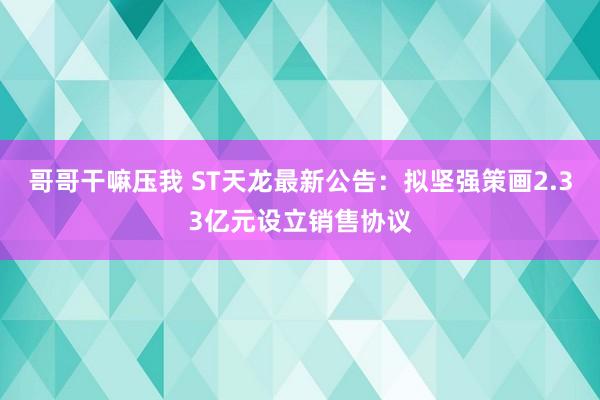 哥哥干嘛压我 ST天龙最新公告：拟坚强策画2.33亿元设立销售协议