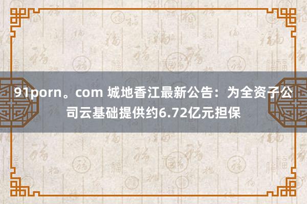 91porn。com 城地香江最新公告：为全资子公司云基础提供约6.72亿元担保
