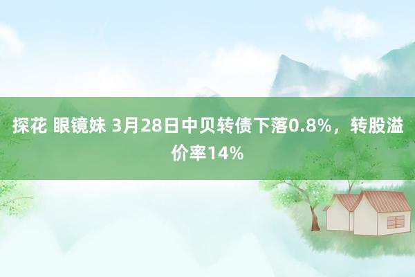 探花 眼镜妹 3月28日中贝转债下落0.8%，转股溢价率14%
