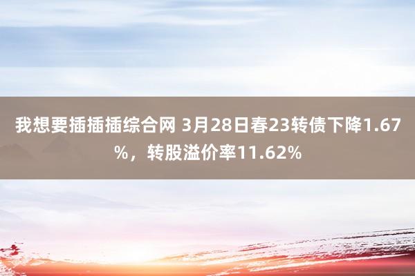 我想要插插插综合网 3月28日春23转债下降1.67%，转股溢价率11.62%
