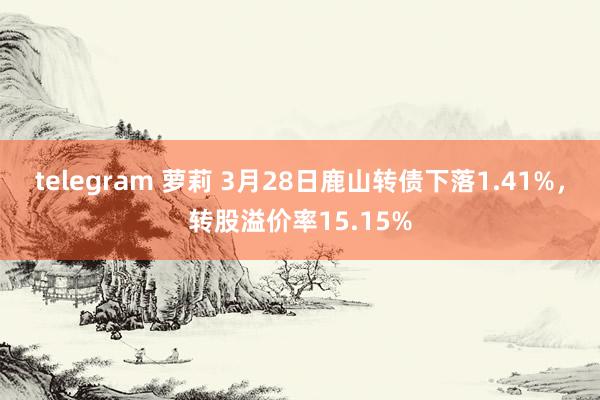 telegram 萝莉 3月28日鹿山转债下落1.41%，转股溢价率15.15%
