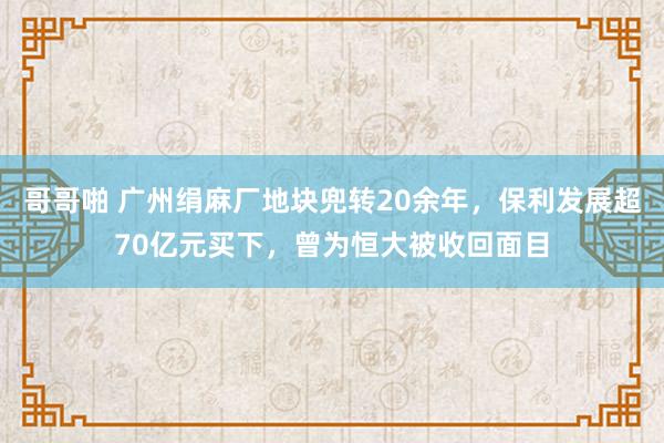 哥哥啪 广州绢麻厂地块兜转20余年，保利发展超70亿元买下，曾为恒大被收回面目