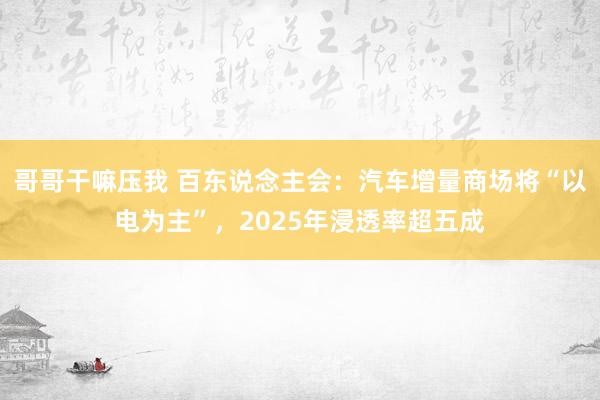 哥哥干嘛压我 百东说念主会：汽车增量商场将“以电为主”，2025年浸透率超五成