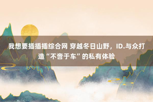 我想要插插插综合网 穿越冬日山野，ID.与众打造“不啻于车”的私有体验