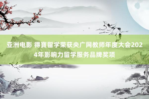 亚洲电影 得寶留学荣获央广网教师年度大会2024年影响力留学服务品牌奖项