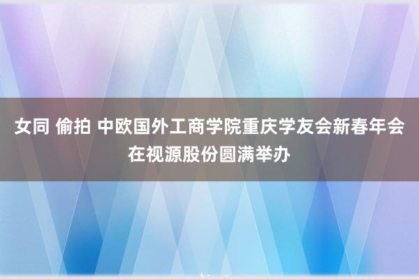 女同 偷拍 中欧国外工商学院重庆学友会新春年会在视源股份圆满举办