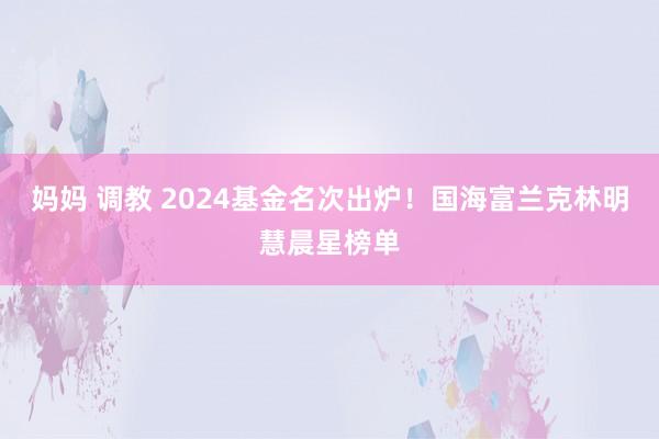 妈妈 调教 2024基金名次出炉！国海富兰克林明慧晨星榜单