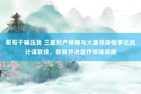 哥哥干嘛压我 三星财产保障与大童保障做事达成计谋联接，联袂并进医疗保障阛阓
