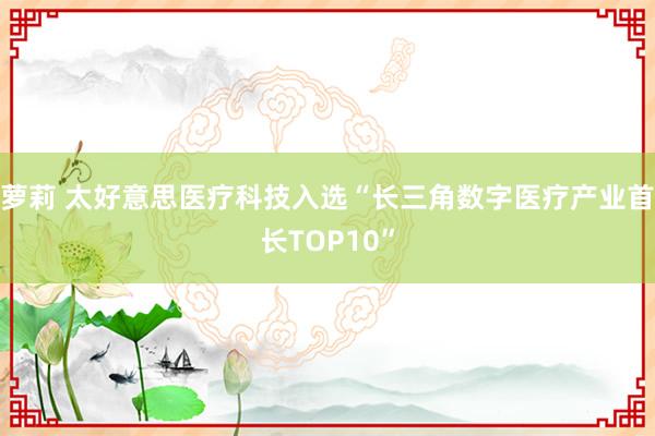 萝莉 太好意思医疗科技入选“长三角数字医疗产业首长TOP10”