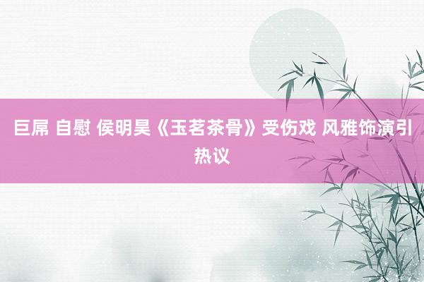 巨屌 自慰 侯明昊《玉茗茶骨》受伤戏 风雅饰演引热议