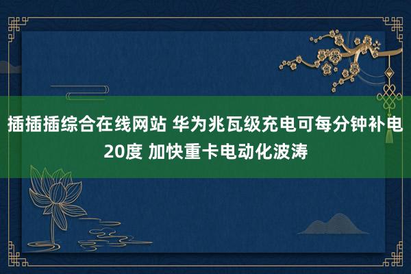插插插综合在线网站 华为兆瓦级充电可每分钟补电20度 加快重卡电动化波涛