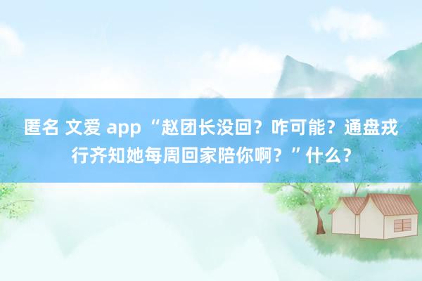 匿名 文爱 app “赵团长没回？咋可能？通盘戎行齐知她每周回家陪你啊？”什么？