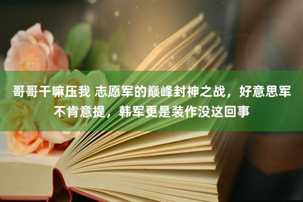哥哥干嘛压我 志愿军的巅峰封神之战，好意思军不肯意提，韩军更是装作没这回事