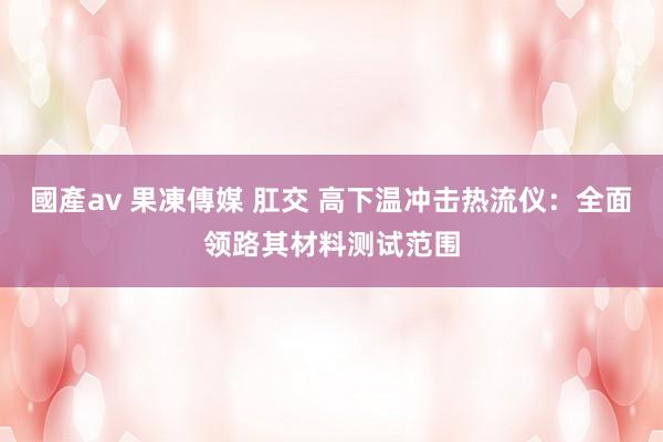 國產av 果凍傳媒 肛交 高下温冲击热流仪：全面领路其材料测试范围