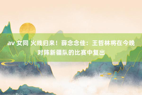av 女同 火线归来！薛念念佳：王哲林将在今晚对阵新疆队的比赛中复出