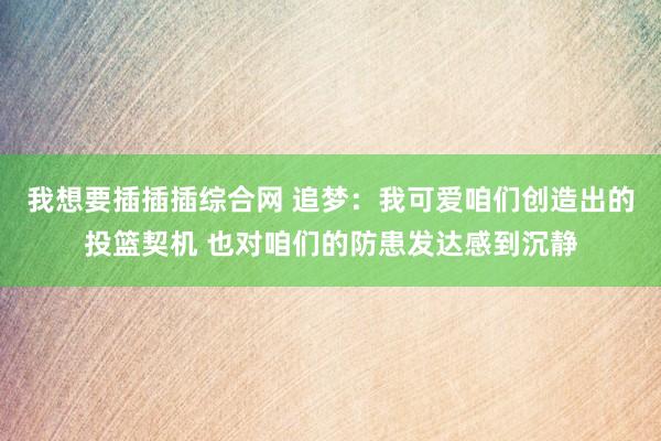我想要插插插综合网 追梦：我可爱咱们创造出的投篮契机 也对咱们的防患发达感到沉静