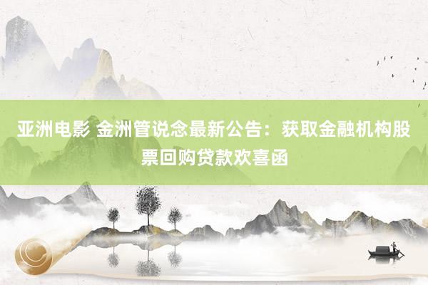 亚洲电影 金洲管说念最新公告：获取金融机构股票回购贷款欢喜函