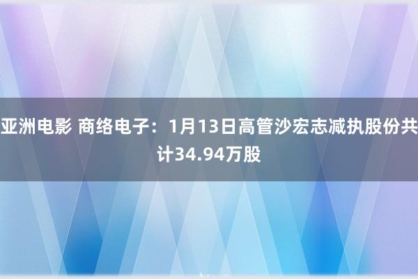 亚洲电影 商络电子：1月13日高管沙宏志减执股份共计34.94万股