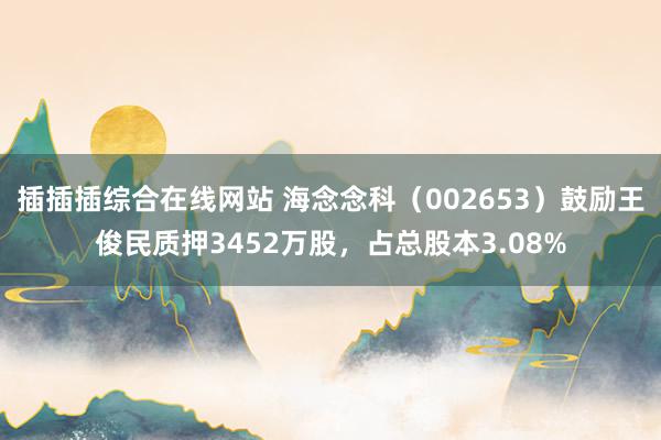 插插插综合在线网站 海念念科（002653）鼓励王俊民质押3452万股，占总股本3.08%