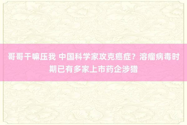 哥哥干嘛压我 中国科学家攻克癌症？溶瘤病毒时期已有多家上市药企涉猎