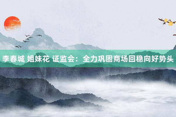 李春城 姐妹花 证监会：全力巩固商场回稳向好势头