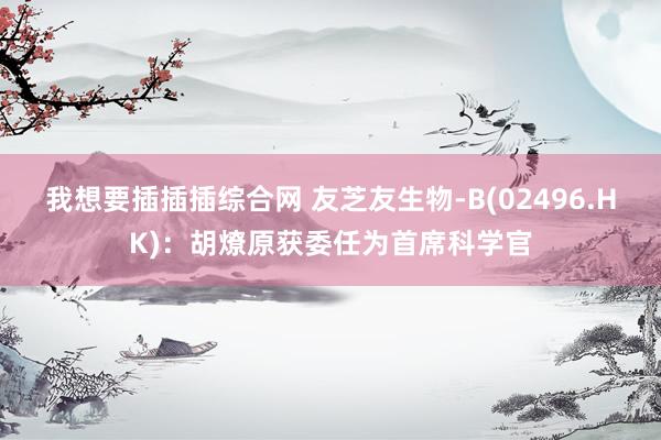 我想要插插插综合网 友芝友生物-B(02496.HK)：胡燎原获委任为首席科学官
