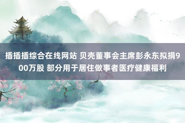 插插插综合在线网站 贝壳董事会主席彭永东拟捐900万股 部分用于居住做事者医疗健康福利