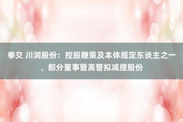 拳交 川润股份：控股鞭策及本体规定东谈主之一、部分董事暨高管拟减捏股份