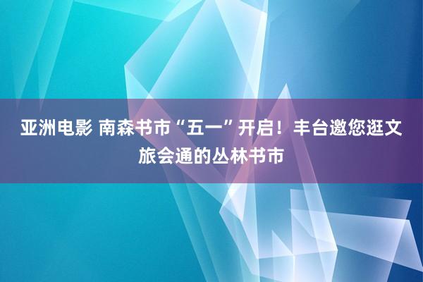 亚洲电影 南森书市“五一”开启！丰台邀您逛文旅会通的丛林书市