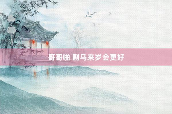 哥哥啪 副马来岁会更好